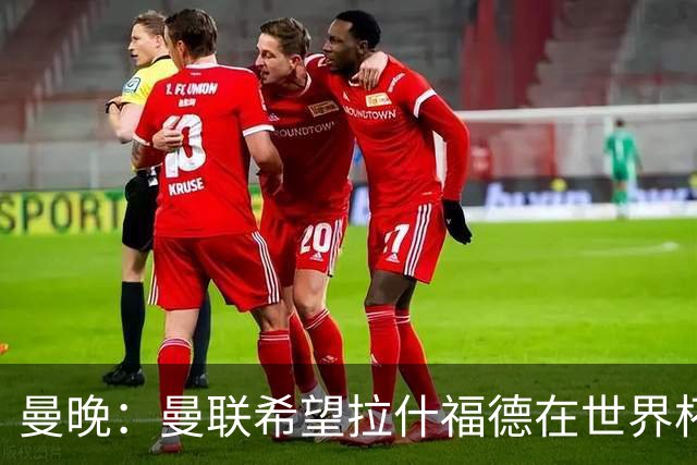 曼晚：曼联希望拉什福德在世界杯尽可能表现出色，这有助于出售他